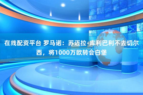 在线配资平台 罗马诺：苏迈拉-库利巴利不去切尔西，将1000万欧转会白堡