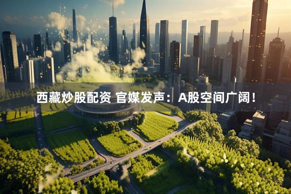 西藏炒股配资 官媒发声：A股空间广阔！