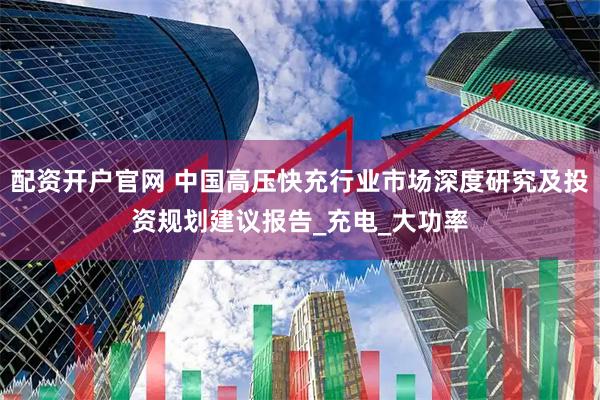 配资开户官网 中国高压快充行业市场深度研究及投资规划建议报告_充电_大功率