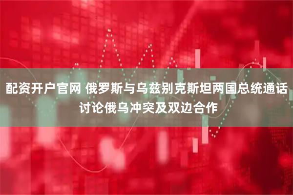 配资开户官网 俄罗斯与乌兹别克斯坦两国总统通话 讨论俄乌冲突及双边合作