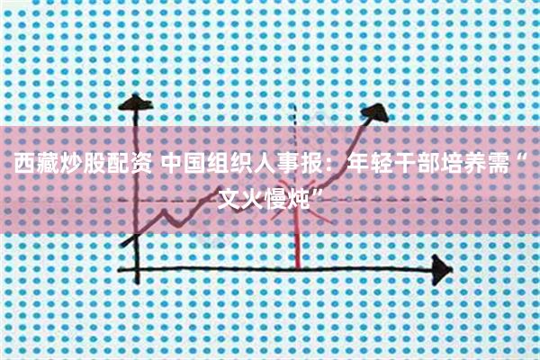 西藏炒股配资 中国组织人事报：年轻干部培养需“文火慢炖”