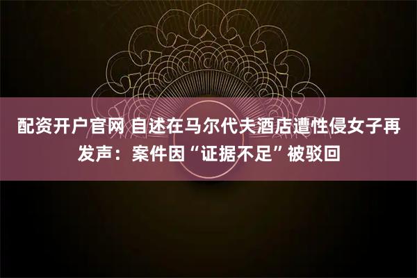 配资开户官网 自述在马尔代夫酒店遭性侵女子再发声：案件因“证据不足”被驳回