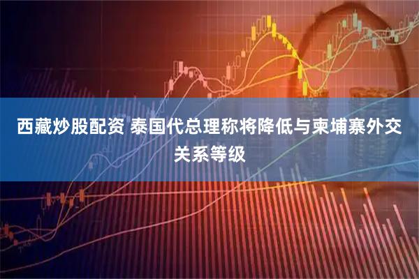 西藏炒股配资 泰国代总理称将降低与柬埔寨外交关系等级