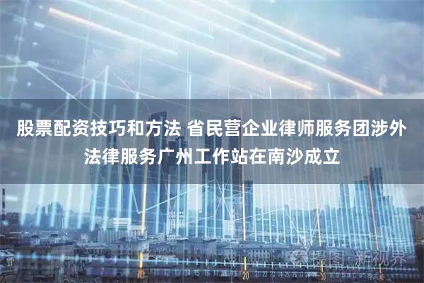 股票配资技巧和方法 省民营企业律师服务团涉外法律服务广州工作站在南沙成立