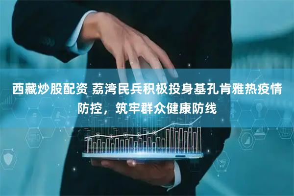 西藏炒股配资 荔湾民兵积极投身基孔肯雅热疫情防控，筑牢群众健康防线