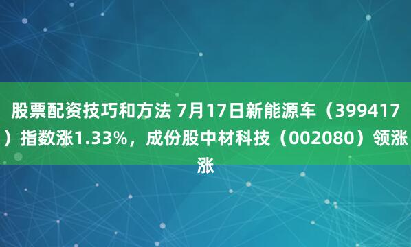 股票配资技巧和方法 7月17日新能源车（399417）指数涨1.33%，成份股中材科技（002080）领涨