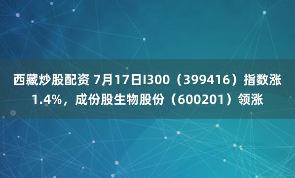 西藏炒股配资 7月17日I300（399416）指数涨1.4%，成份股生物股份（600201）领涨