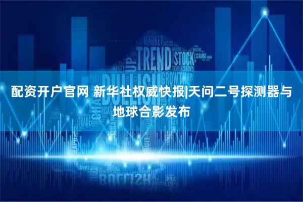 配资开户官网 新华社权威快报|天问二号探测器与地球合影发布
