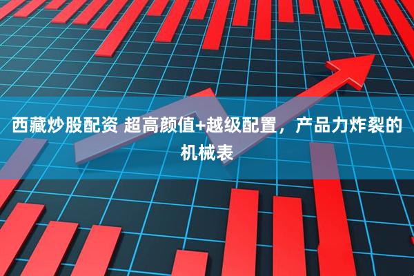 西藏炒股配资 超高颜值+越级配置，产品力炸裂的机械表