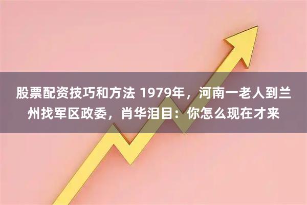 股票配资技巧和方法 1979年，河南一老人到兰州找军区政委，肖华泪目：你怎么现在才来