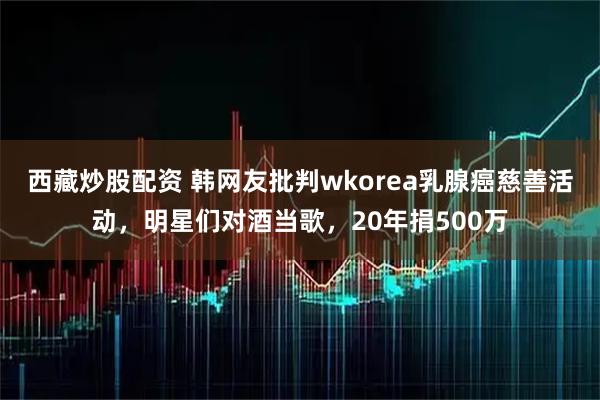西藏炒股配资 韩网友批判wkorea乳腺癌慈善活动,明星们对酒当歌,20年捐500万
