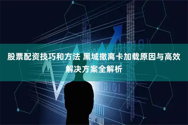 股票配资技巧和方法 黑域撤离卡加载原因与高效解决方案全解析