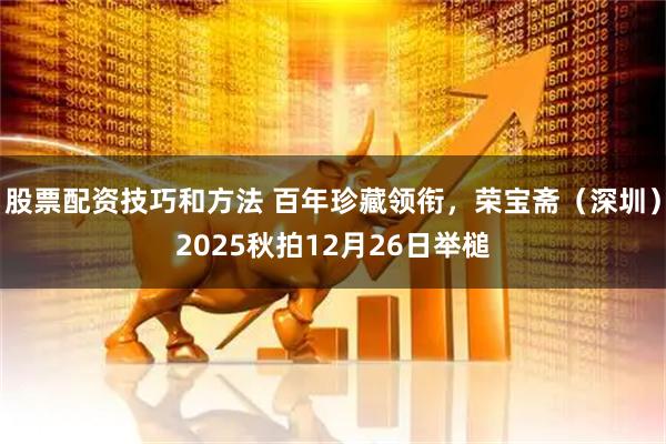 股票配资技巧和方法 百年珍藏领衔，荣宝斋（深圳）2025秋拍12月26日举槌