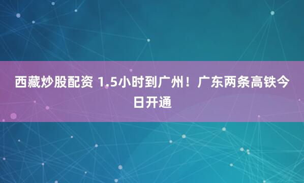 西藏炒股配资 1.5小时到广州！广东两条高铁今日开通