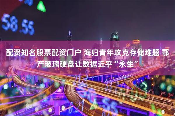 配资知名股票配资门户 海归青年攻克存储难题 鄂产玻璃硬盘让数据近乎“永生”
